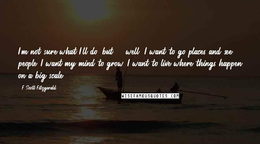F Scott Fitzgerald Quotes: I'm not sure what I'll do, but -  well, I want to go places and see people. I want my mind to grow. I want to live where things happen on a big scale.