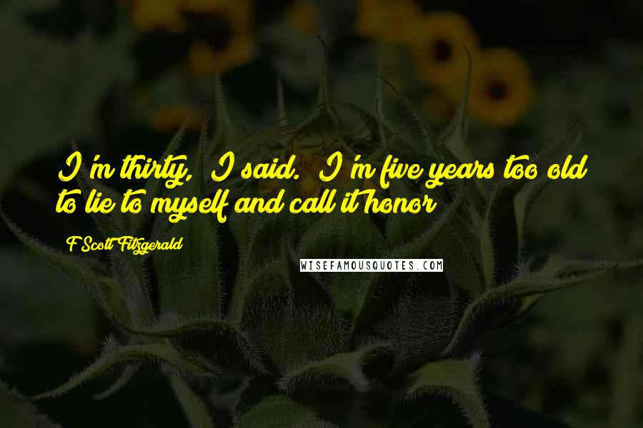 F Scott Fitzgerald Quotes: I'm thirty," I said. "I'm five years too old to lie to myself and call it honor