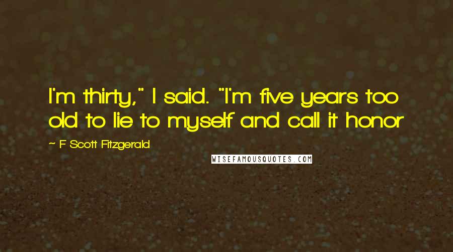 F Scott Fitzgerald Quotes: I'm thirty," I said. "I'm five years too old to lie to myself and call it honor