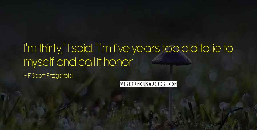 F Scott Fitzgerald Quotes: I'm thirty," I said. "I'm five years too old to lie to myself and call it honor