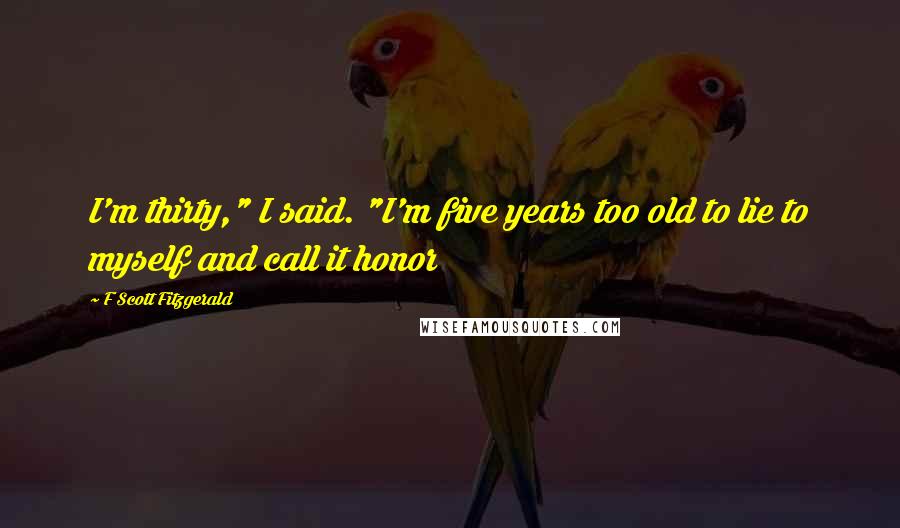 F Scott Fitzgerald Quotes: I'm thirty," I said. "I'm five years too old to lie to myself and call it honor