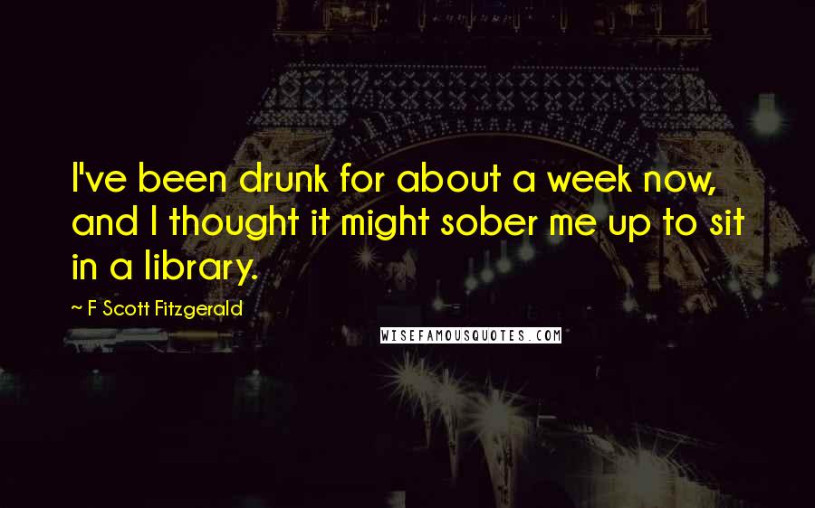 F Scott Fitzgerald Quotes: I've been drunk for about a week now, and I thought it might sober me up to sit in a library.