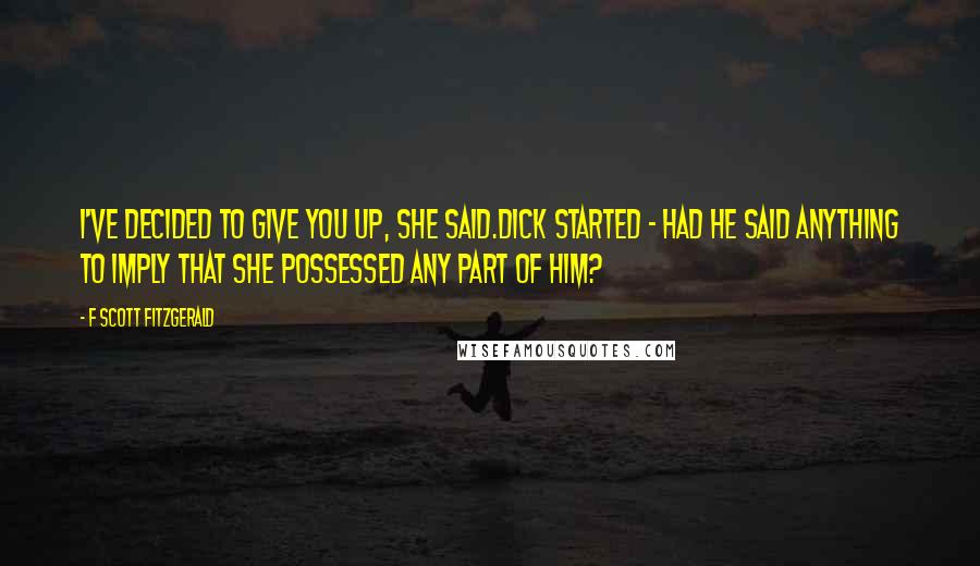 F Scott Fitzgerald Quotes: I've decided to give you up, she said.Dick started - had he said anything to imply that she possessed any part of him?