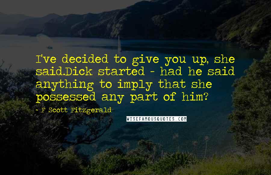 F Scott Fitzgerald Quotes: I've decided to give you up, she said.Dick started - had he said anything to imply that she possessed any part of him?