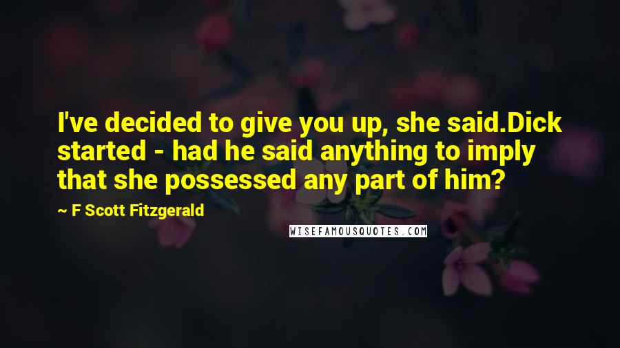 F Scott Fitzgerald Quotes: I've decided to give you up, she said.Dick started - had he said anything to imply that she possessed any part of him?