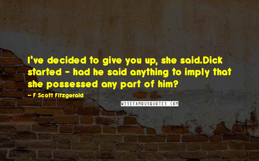 F Scott Fitzgerald Quotes: I've decided to give you up, she said.Dick started - had he said anything to imply that she possessed any part of him?