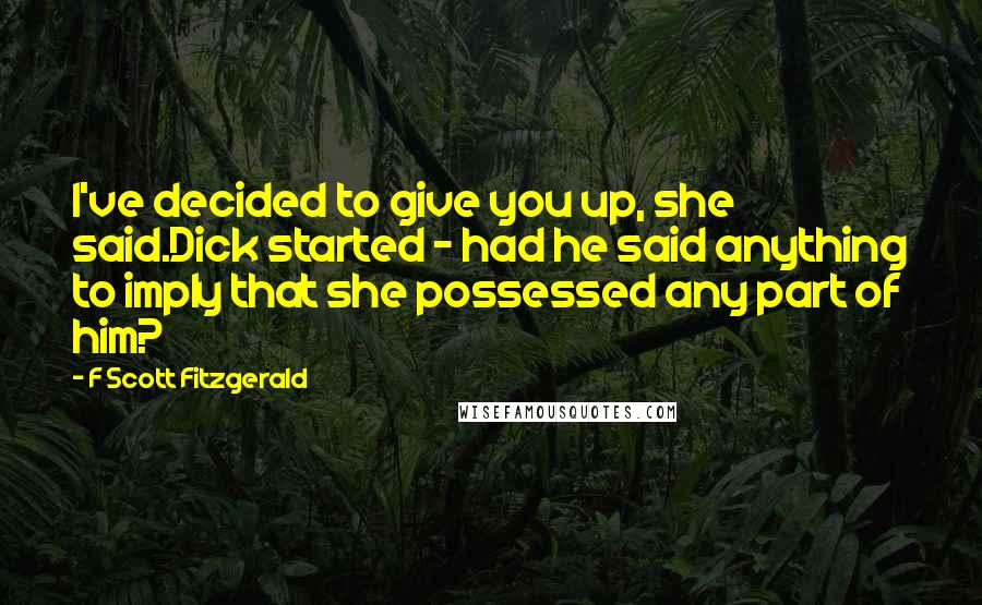 F Scott Fitzgerald Quotes: I've decided to give you up, she said.Dick started - had he said anything to imply that she possessed any part of him?