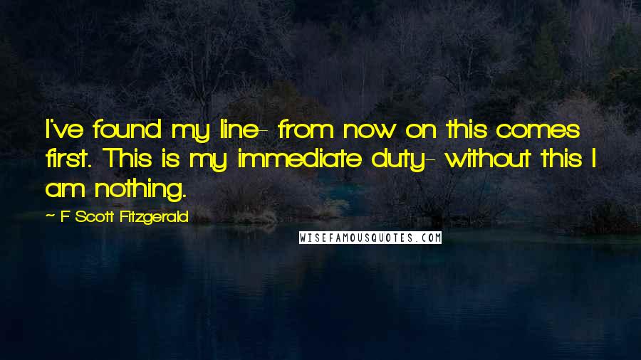 F Scott Fitzgerald Quotes: I've found my line- from now on this comes first. This is my immediate duty- without this I am nothing.