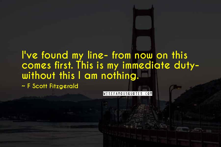 F Scott Fitzgerald Quotes: I've found my line- from now on this comes first. This is my immediate duty- without this I am nothing.