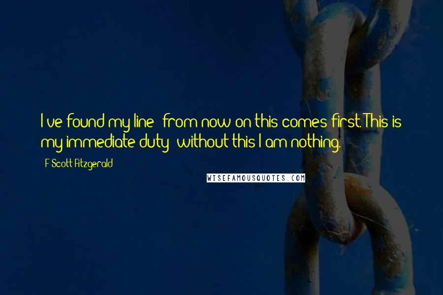 F Scott Fitzgerald Quotes: I've found my line- from now on this comes first. This is my immediate duty- without this I am nothing.