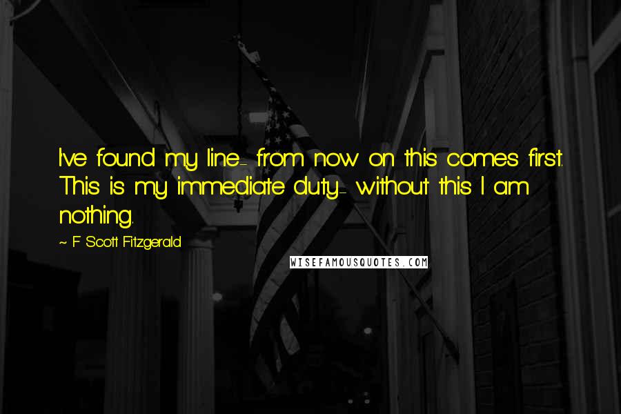 F Scott Fitzgerald Quotes: I've found my line- from now on this comes first. This is my immediate duty- without this I am nothing.