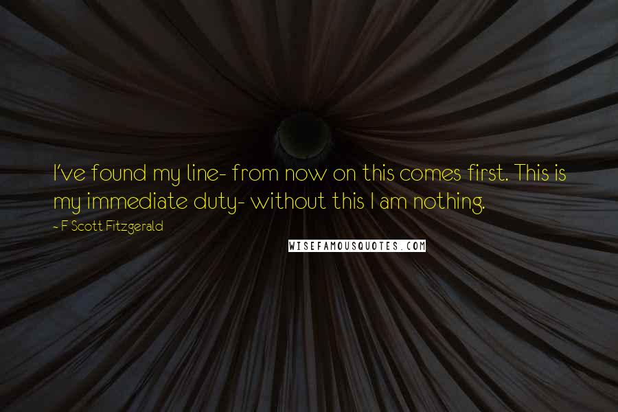 F Scott Fitzgerald Quotes: I've found my line- from now on this comes first. This is my immediate duty- without this I am nothing.