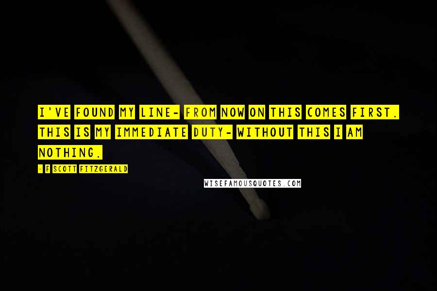 F Scott Fitzgerald Quotes: I've found my line- from now on this comes first. This is my immediate duty- without this I am nothing.