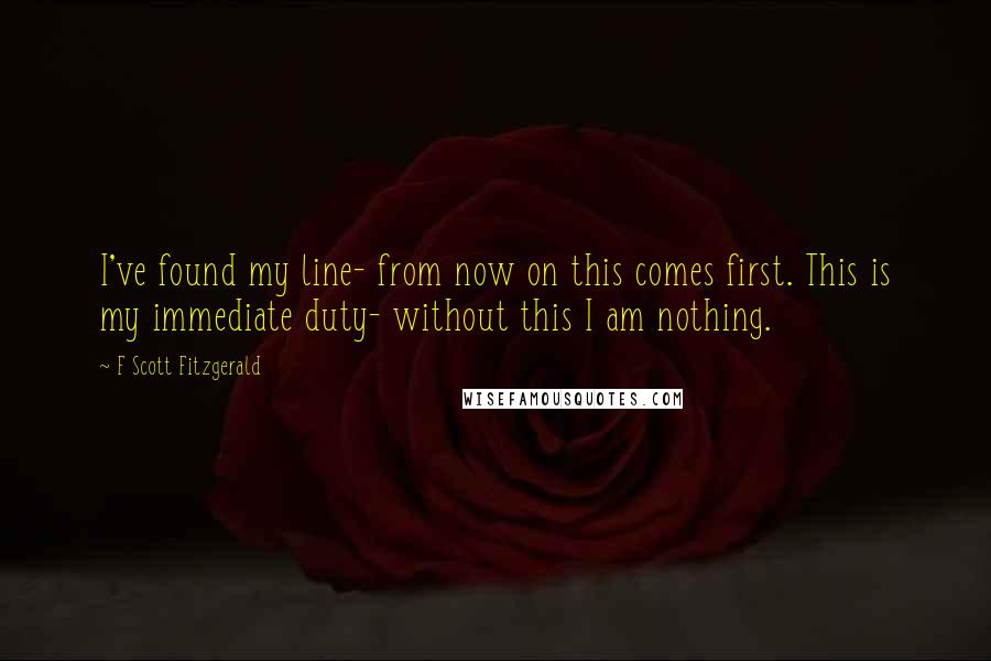 F Scott Fitzgerald Quotes: I've found my line- from now on this comes first. This is my immediate duty- without this I am nothing.