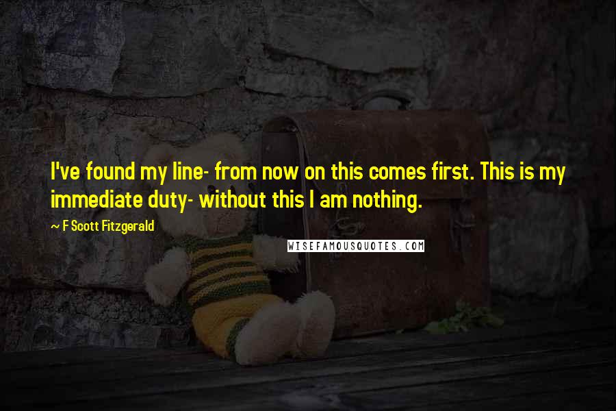 F Scott Fitzgerald Quotes: I've found my line- from now on this comes first. This is my immediate duty- without this I am nothing.