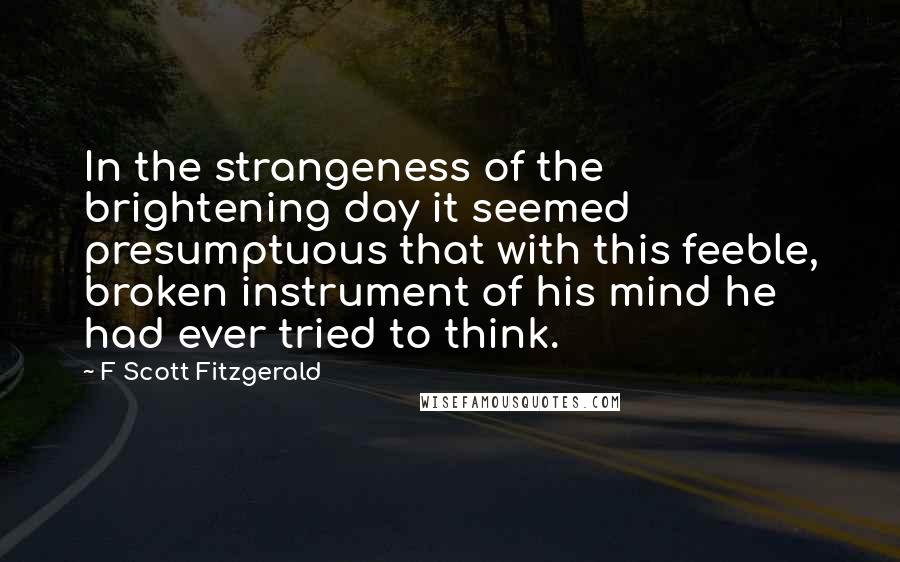 F Scott Fitzgerald Quotes: In the strangeness of the brightening day it seemed presumptuous that with this feeble, broken instrument of his mind he had ever tried to think.