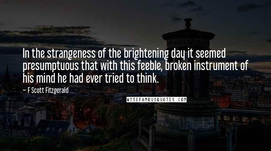 F Scott Fitzgerald Quotes: In the strangeness of the brightening day it seemed presumptuous that with this feeble, broken instrument of his mind he had ever tried to think.