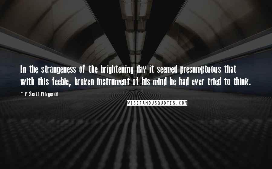 F Scott Fitzgerald Quotes: In the strangeness of the brightening day it seemed presumptuous that with this feeble, broken instrument of his mind he had ever tried to think.