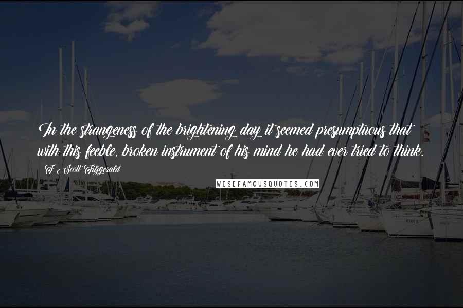 F Scott Fitzgerald Quotes: In the strangeness of the brightening day it seemed presumptuous that with this feeble, broken instrument of his mind he had ever tried to think.