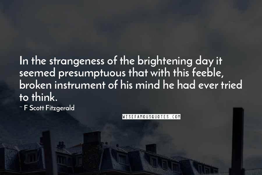 F Scott Fitzgerald Quotes: In the strangeness of the brightening day it seemed presumptuous that with this feeble, broken instrument of his mind he had ever tried to think.