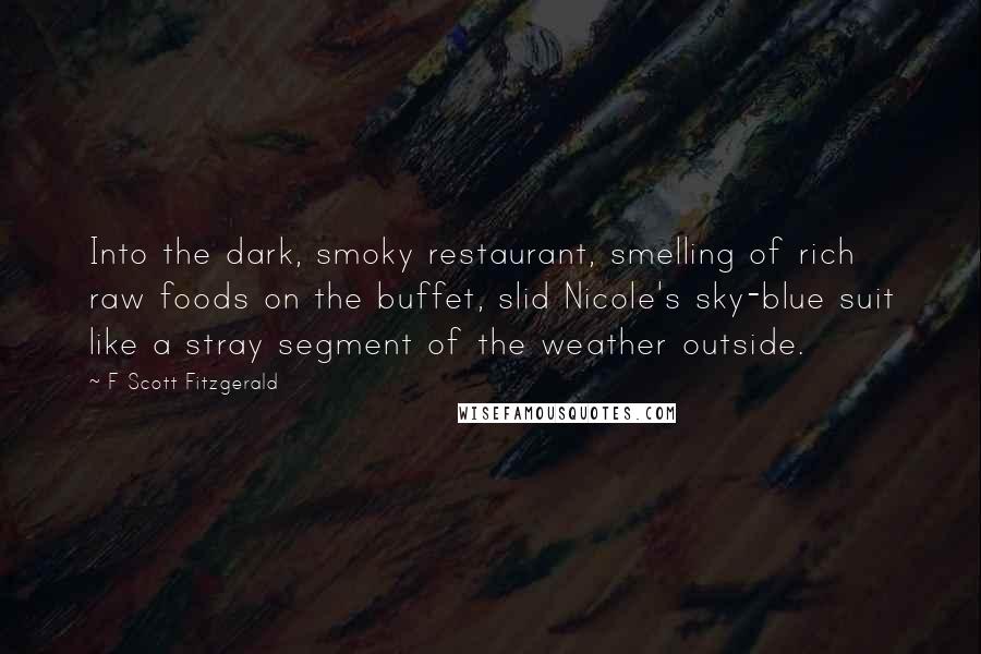 F Scott Fitzgerald Quotes: Into the dark, smoky restaurant, smelling of rich raw foods on the buffet, slid Nicole's sky-blue suit like a stray segment of the weather outside.