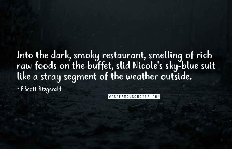 F Scott Fitzgerald Quotes: Into the dark, smoky restaurant, smelling of rich raw foods on the buffet, slid Nicole's sky-blue suit like a stray segment of the weather outside.