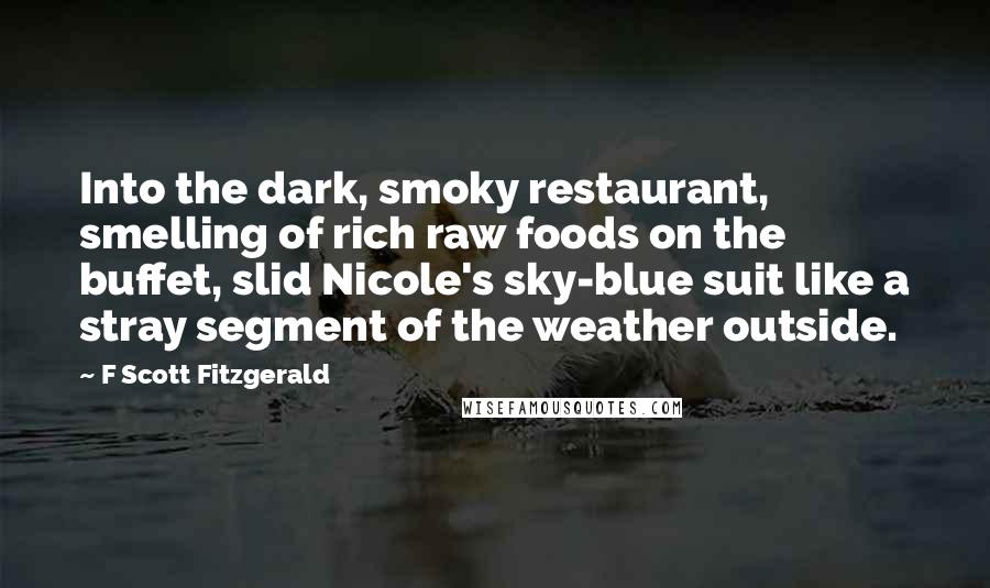 F Scott Fitzgerald Quotes: Into the dark, smoky restaurant, smelling of rich raw foods on the buffet, slid Nicole's sky-blue suit like a stray segment of the weather outside.