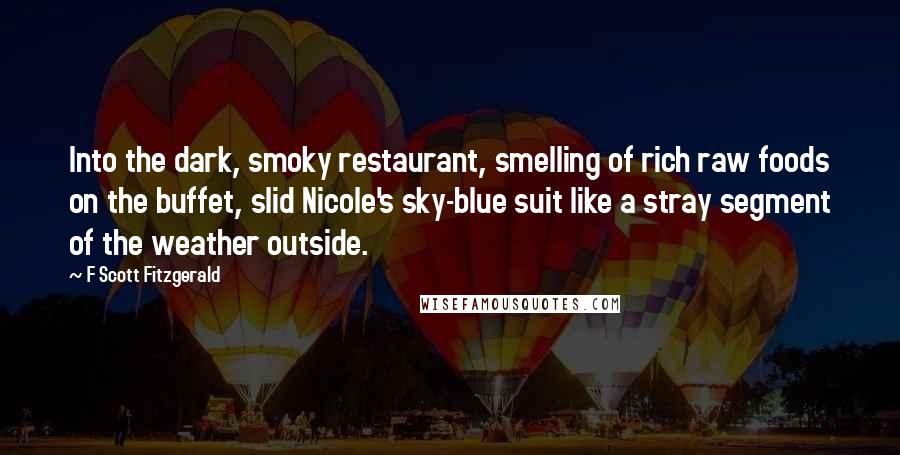 F Scott Fitzgerald Quotes: Into the dark, smoky restaurant, smelling of rich raw foods on the buffet, slid Nicole's sky-blue suit like a stray segment of the weather outside.