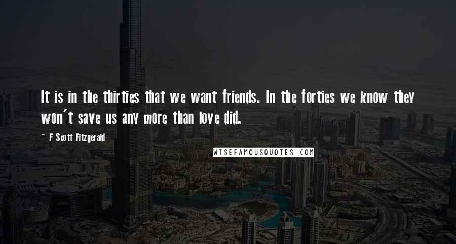 F Scott Fitzgerald Quotes: It is in the thirties that we want friends. In the forties we know they won't save us any more than love did.