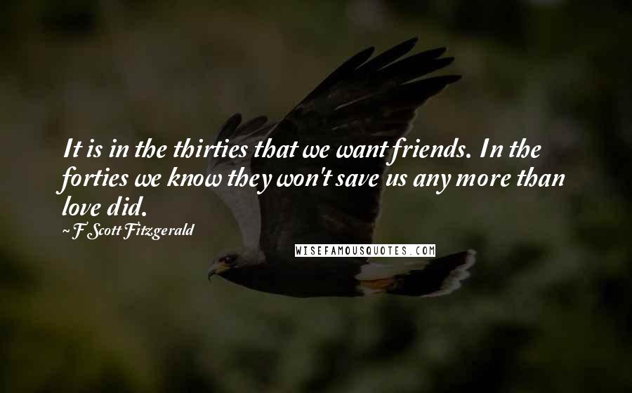 F Scott Fitzgerald Quotes: It is in the thirties that we want friends. In the forties we know they won't save us any more than love did.