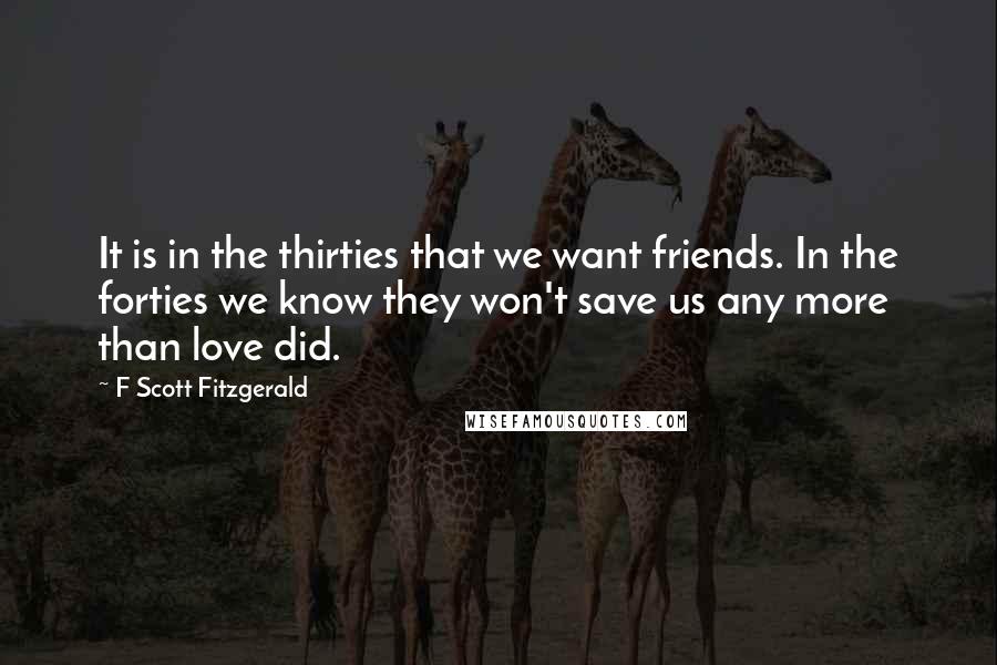 F Scott Fitzgerald Quotes: It is in the thirties that we want friends. In the forties we know they won't save us any more than love did.