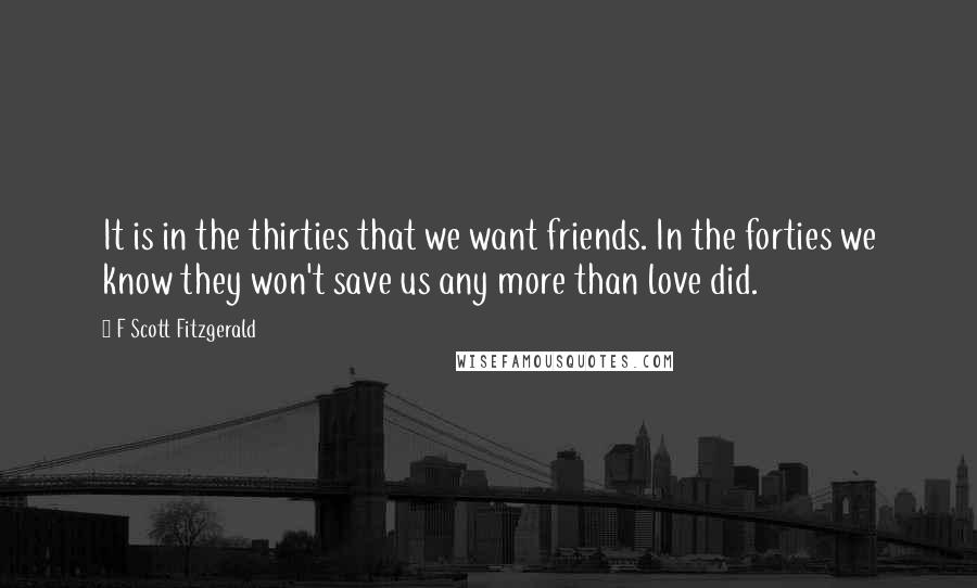 F Scott Fitzgerald Quotes: It is in the thirties that we want friends. In the forties we know they won't save us any more than love did.