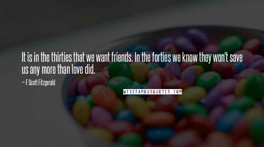 F Scott Fitzgerald Quotes: It is in the thirties that we want friends. In the forties we know they won't save us any more than love did.