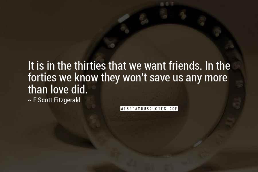 F Scott Fitzgerald Quotes: It is in the thirties that we want friends. In the forties we know they won't save us any more than love did.