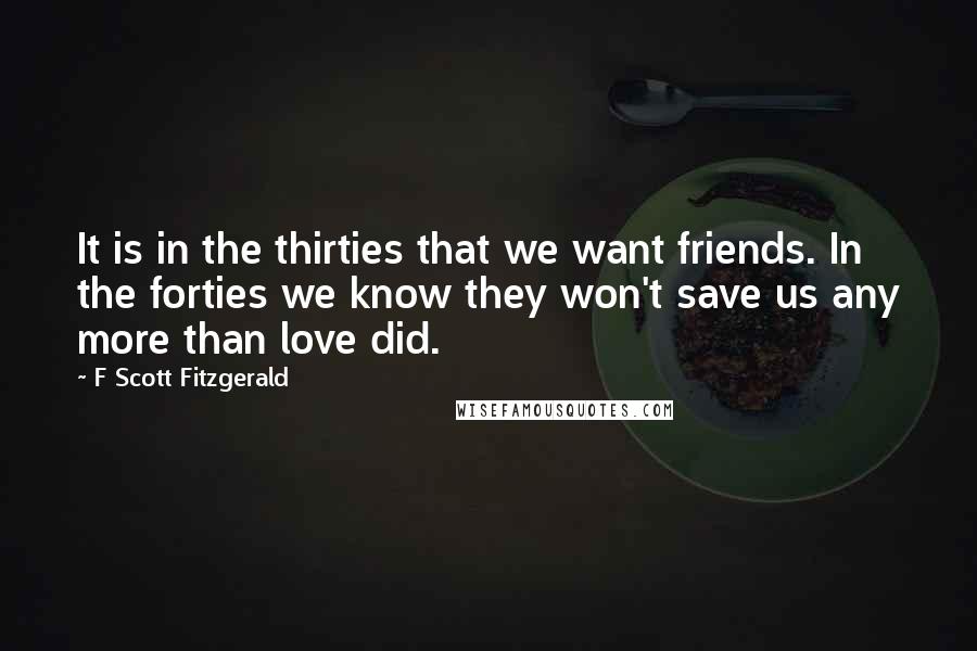 F Scott Fitzgerald Quotes: It is in the thirties that we want friends. In the forties we know they won't save us any more than love did.