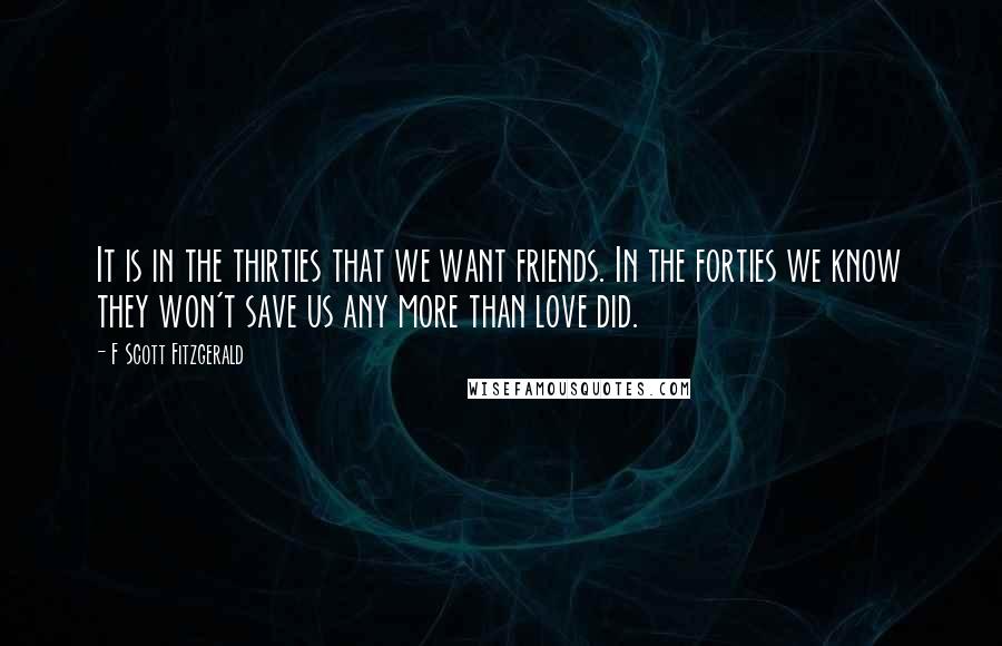 F Scott Fitzgerald Quotes: It is in the thirties that we want friends. In the forties we know they won't save us any more than love did.