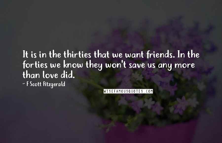 F Scott Fitzgerald Quotes: It is in the thirties that we want friends. In the forties we know they won't save us any more than love did.