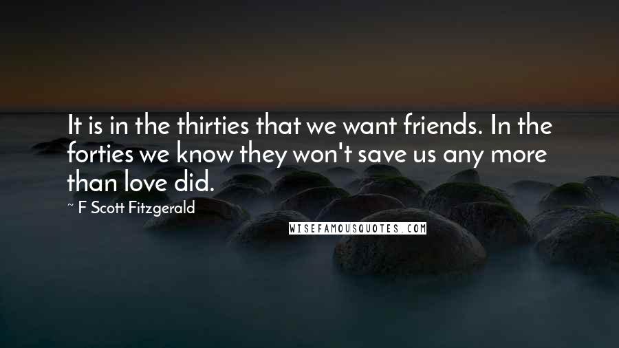 F Scott Fitzgerald Quotes: It is in the thirties that we want friends. In the forties we know they won't save us any more than love did.