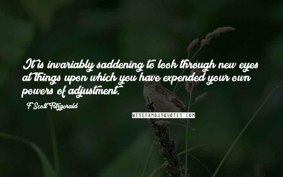F Scott Fitzgerald Quotes: It is invariably saddening to look through new eyes at things upon which you have expended your own powers of adjustment.