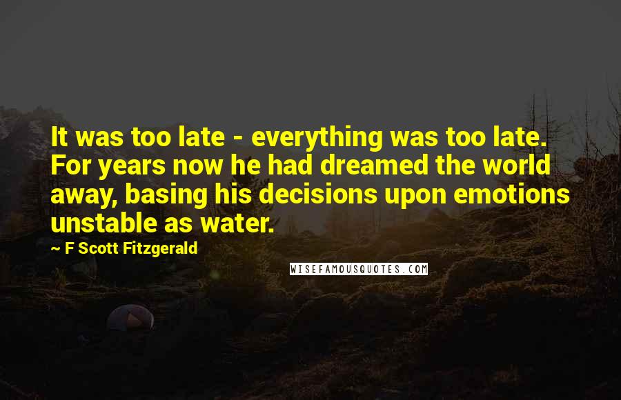 F Scott Fitzgerald Quotes: It was too late - everything was too late. For years now he had dreamed the world away, basing his decisions upon emotions unstable as water.
