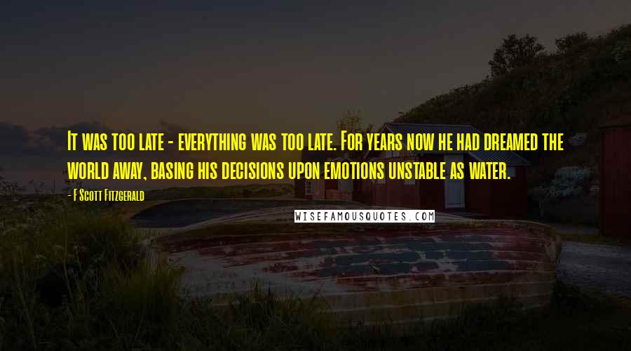 F Scott Fitzgerald Quotes: It was too late - everything was too late. For years now he had dreamed the world away, basing his decisions upon emotions unstable as water.