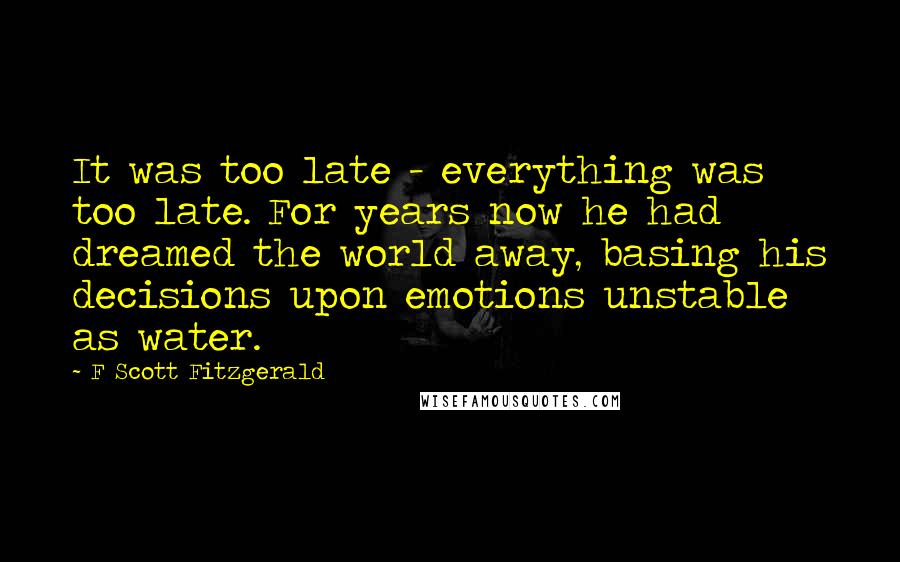 F Scott Fitzgerald Quotes: It was too late - everything was too late. For years now he had dreamed the world away, basing his decisions upon emotions unstable as water.