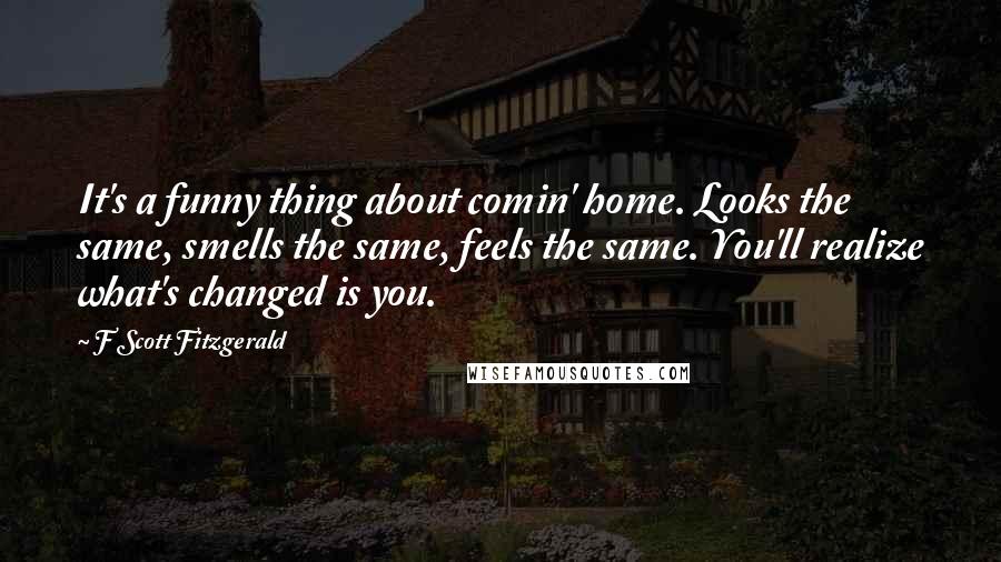 F Scott Fitzgerald Quotes: It's a funny thing about comin' home. Looks the same, smells the same, feels the same. You'll realize what's changed is you.