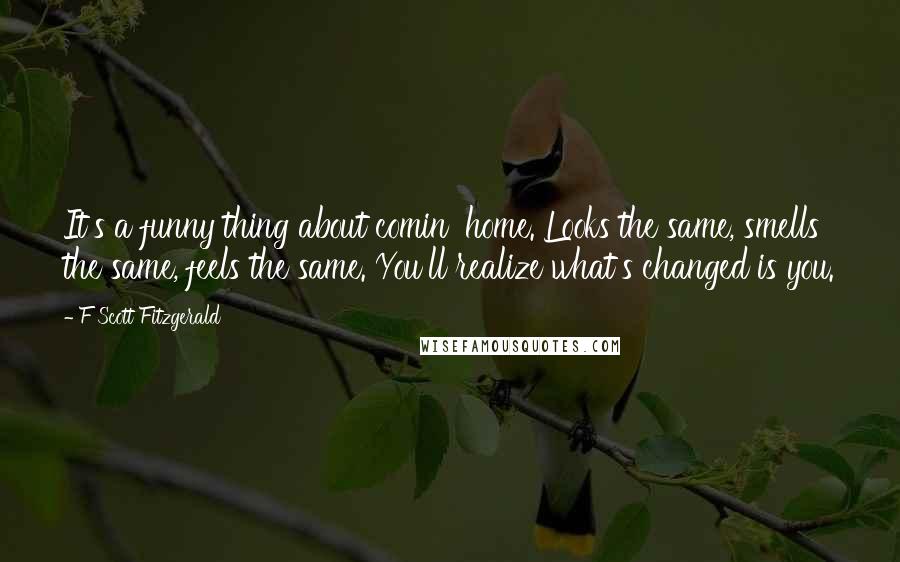 F Scott Fitzgerald Quotes: It's a funny thing about comin' home. Looks the same, smells the same, feels the same. You'll realize what's changed is you.