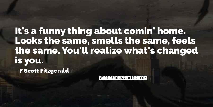 F Scott Fitzgerald Quotes: It's a funny thing about comin' home. Looks the same, smells the same, feels the same. You'll realize what's changed is you.