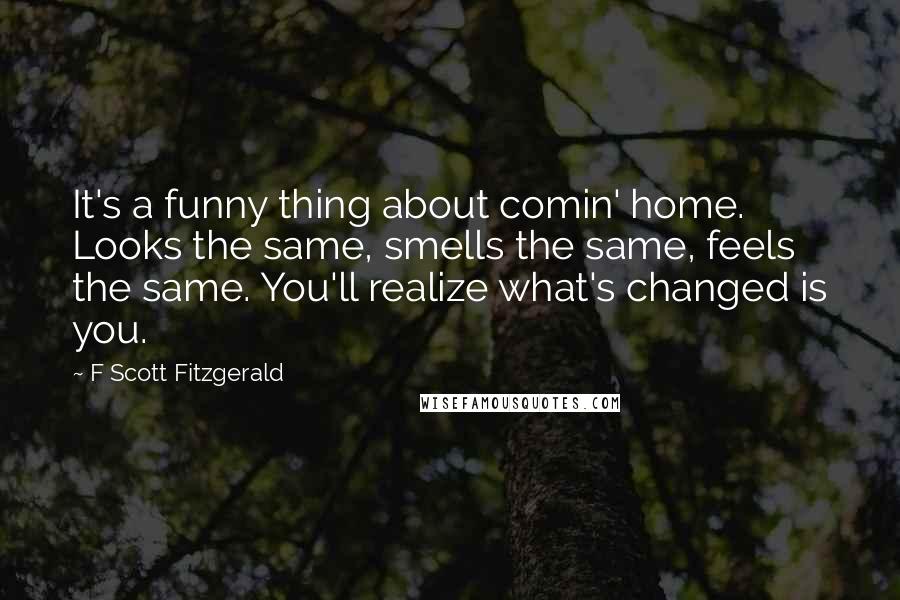 F Scott Fitzgerald Quotes: It's a funny thing about comin' home. Looks the same, smells the same, feels the same. You'll realize what's changed is you.