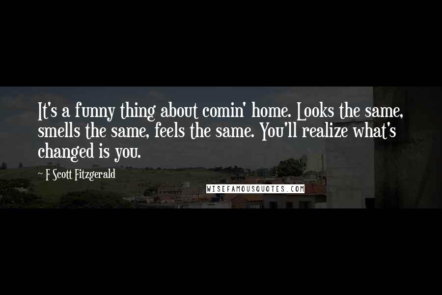 F Scott Fitzgerald Quotes: It's a funny thing about comin' home. Looks the same, smells the same, feels the same. You'll realize what's changed is you.
