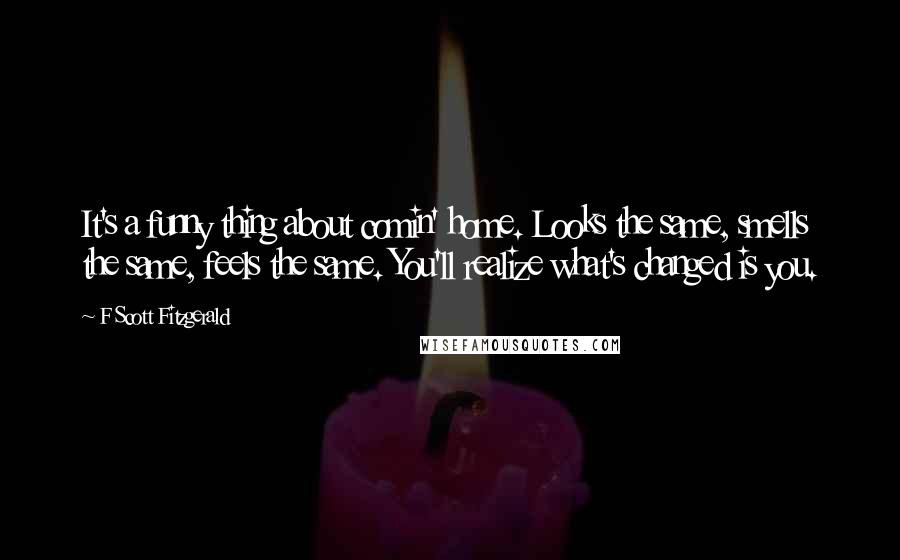 F Scott Fitzgerald Quotes: It's a funny thing about comin' home. Looks the same, smells the same, feels the same. You'll realize what's changed is you.
