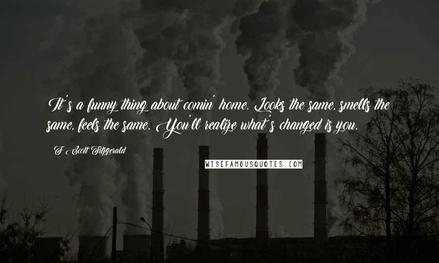 F Scott Fitzgerald Quotes: It's a funny thing about comin' home. Looks the same, smells the same, feels the same. You'll realize what's changed is you.