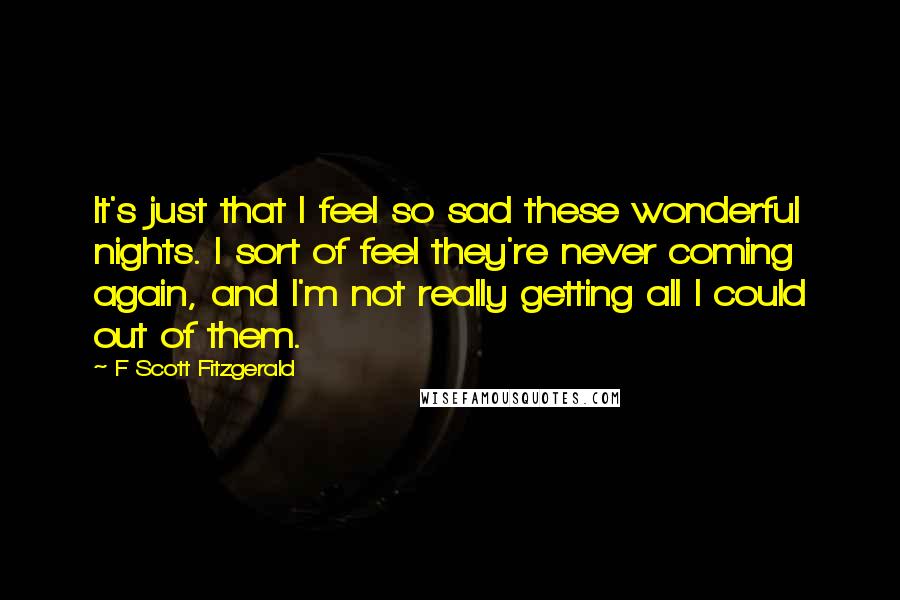 F Scott Fitzgerald Quotes: It's just that I feel so sad these wonderful nights. I sort of feel they're never coming again, and I'm not really getting all I could out of them.